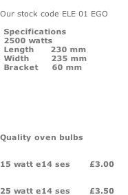 Our stock code ELE 01 EGO              Quality oven bulbs    15 watt e14 ses       £3.00      25 watt e14 ses       £3.50