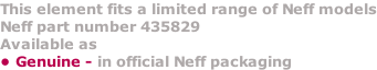 This element fits a limited range of Neff models Neff part number 435829 Available as  • Genuine - in official Neff packaging