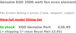 Genuine EGO 2500 watt fan oven element   Fits Ariston Belling Cannon Creda  Hotpoint  Indesit  View full model fitting list  In stock    EGO Genuine Part       £20.95 (+ shipping 1st class Royal Mail £3.95)
